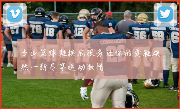 专业篮球鞋换底服务让你的爱鞋焕然一新尽享运动激情