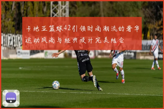 卡地亚篮球42引领时尚潮流的奢华运动风尚与经典设计完美结合